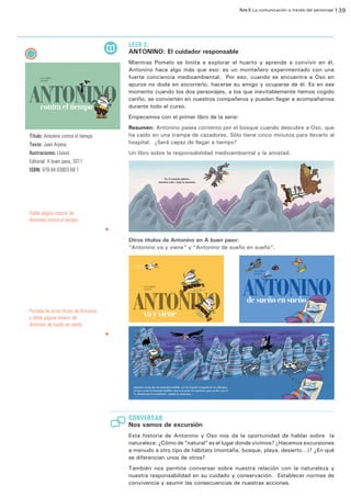 Ruta 8: La comunicación a través del personaje 139

ffdffdd

LEER 2:

ANTONINO: El cuidador responsable
Mientras Pomelo se limita a explorar el huerto y aprende a convivir en él,
Antonino hace algo más que eso: es un montañero experimentado con una
fuerte conciencia medioambiental. Por eso, cuando se encuentra a Oso en
apuros no duda en socorrerlo, hacerse su amigo y ocuparse de él. Es en ese
momento cuando los dos personajes, a los que inevitablemente hemos cogido
cariño, se convierten en nuestros compañeros y pueden llegar a acompañarnos
durante todo el curso.
Empecemos con el primer libro de la serie:
Resumen: Antonino pasea contento por el bosque cuando descubre a Oso, que
ha caído en una trampa de cazadores. Sólo tiene cinco minutos para llevarlo al
hospital. ¿Será capaz de llegar a tiempo?

Título: Antonino contra el tiempo.
Texto: Juan Arjona;
Ilustraciones: Lluisot.
Editorial: A buen paso, 2011
ISBN: 978-84-93803-68-1

Un libro sobre la responsabilidad medioambiental y la amistad.

Doble página inteiror de
Antonino contra el tiempo.
		

u

Laberintos, monstruos, serpientes gigantes... De sueño en sueño,
Antonino también corre aventuras.
Y su amigo Oso no se quiere quedar atrás.

DE SUEÑO EN SUEÑO

Otros títulos de Antonino en A buen paso:
“Antonino va y viene” y “Antonino de sueño en sueño”.

JUAN ARJONA
LLUÏSOT

de sueño en sueño

Portada de otros títulos de Antonino
y doble página inteiror de
Antonino de sueño en sueño.
		

u

CONVERSAR:

Nos vamos de excursión
Esta historia de Antonino y Oso nos da la oportunidad de hablar sobre la
naturaleza: ¿Cómo de “natural” es el lugar donde vivimos? ¿Hacemos excursiones
a menudo a otro tipo de hábitats (montaña, bosque, playa, desierto…)? ¿En qué
se diferencian unos de otros?
También nos permite conversar sobre nuestra relación con la naturaleza y
nuestra responsabilidad en su cuidado y conservación. Establecer normas de
convivencia y asumir las consecuencias de nuestras acciones.

 