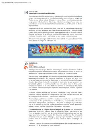 140 RUTAS DE LECTURA: Guía para trabajar la comunicación en el aula

PROYECTAR:

Investigaciones medioambientales
Como siempre que iniciamos nuestro trabajo utilizando la metodología Dime,
surgen numerosos puntos de interés que pueden convertirse en proyectos.
Podéis centrar todo el trabajo del aula en uno de ellos, o permitirles que escojan
por grupos o individualmente el tema que más les interese para luego hacer una
presentación de los resultados en diferentes soportes. A continuación os damos
algunas ideas:
Podemos buscar más información sobre cada uno de los hábitats que recorre
Antonino: su flora, su fauna, sus características específicas. Otra opción es,
a partir de la puesta en común sobre nuestra experiencia en el medio natural,
elaborar un listado de problemas medioambientales que hemos observado
(residuos, incendios, etc.) y profundizar en sus causas y consecuencias.
Otra posibilidad es indagar también sobre el oso: dónde vive, de qué se alimenta,
por qué está en peligro de extinción, etc.

INVESTIGAR,
CREAR:

Matemáticas activas
El tiempo limitado del que dispone Antonino para recorrer la distancia hasta el
hospital nos permite también ahondar en la relación espacio/tiempo en el área de
Matemáticas y enlazarla con una actividad creativa de Educación Física. 
Los conceptos espaciales son difícilmente comprensibles hasta que los hacemos
reales experimentando.  Un metro de obra (o en su defecto una larga cinta
en la que hayamos marcado las distancias) es un material imprescindible para
el aula.  Los niños sienten la necesidad de contrastar lo que aprenden con
la realidad.  ¿Cómo no sentir curiosidad por ver cuánto mide un dinosaurio y
comprobar si cabría en el aula? Medir nos permite no sólo calcular distancias,
sino también entender conceptos espaciales más complejos, como la superficie
y el volumen.
El tiempo también supone una dificultad conceptual. A los niños les cuesta
calcularlo, medirlo; adquirir los conceptos de ayer, hoy, mañana; entender que
las horas contienen minutos, y los minutos, segundos.   
Podemos dejar que Antonino se infiltre y añada un poco de humor a los tradicionales
enunciados de los problemas de matemáticas, encontrando soluciones
alternativas más prácticas y ecológicas. Por poner un ejemplo: “¿Cuánta agua
sale de un grifo en 10 minutos, si cada 30 segundos pasan 6 litros?” Respuesta
posible: “1 litro, ¡porque Antonino lo cerraría en 5 segundos!”
Para experimentar la relación entre el espacio y el tiempo, os proponemos
llevarnos a Antonino y a Oso a clase de educación física.  Las aventuras que
viven se parecen mucho a una gymkana: una serie de pruebas que hay que
lograr pasar en un tiempo limitado.  En el cuento, para llevar a Oso al hospital,
Antonino tiene que cruzar el bosque,  subir y bajar montañas, atravesar un
pantano lleno de cocodrilos, cruzar un río y sortear el tráfico para llegar a la
ciudad.
¿Seremos capaces de recrear con pruebas físicas y obstáculos la aventura de
Antonino?  ¿Y de recorrerla en cinco minutos?

 