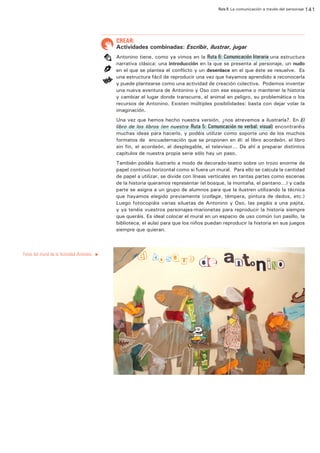 Ruta 8: La comunicación a través del personaje 141

ffdffdd

CREAR:

Actividades combinadas: Escribir, ilustrar, jugar
Antonino tiene, como ya vimos en la Ruta 6: Comunicación literaria una estructura
narrativa clásica: una introducción en la que se presenta al personaje, un nudo
en el que se plantea el conflicto y un desenlace en el que éste se resuelve. Es
una estructura fácil de reproducir una vez que hayamos aprendido a reconocerla
y puede plantearse como una actividad de creación colectiva. Podemos inventar
una nueva aventura de Antonino y Oso con ese esquema o mantener la historia
y cambiar el lugar donde transcurre, el animal en peligro, su problemática o los
recursos de Antonino. Existen múltiples posibilidades: basta con dejar volar la
imaginación.
Una vez que hemos hecho nuestra versión, ¿nos atrevemos a ilustrarla?. En El
libro de los libros (en nuestra Ruta 5: Comunicación no verbal: visual) encontraréis
muchas ideas para hacerlo, y podéis utilizar como soporte uno de los muchos
formatos de encuadernación que se proponen en él: el libro acordeón, el libro
sin fin, el acordeón, el desplegable, el televisor... De ahí a preparar distintos
capítulos de nuestra propia serie sólo hay un paso.
También podéis ilustrarlo a modo de decorado-teatro sobre un trozo enorme de
papel continuo horizontal como si fuera un mural. Para ello se calcula la cantidad
de papel a utilizar, se divide con líneas verticales en tantas partes como escenas
de la historia queramos representar (el bosque, la montaña, el pantano…) y cada
parte se asigna a un grupo de alumnos para que la ilustren utilizando la técnica
que hayamos elegido previamente (collage, témpera, pintura de dedos, etc.)
Luego fotocopiáis varias siluetas de Antonino y Oso, las pegáis a una pajita,
y ya tenéis vuestros personajes-marionetas para reproducir la historia siempre
que queráis. Es ideal colocar el mural en un espacio de uso común (un pasillo, la
biblioteca, el aula) para que los niños puedan reproducir la historia en sus juegos
siempre que quieran.

Fotos del mural de la Actividad Antonino.

u

 