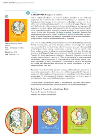 142 RUTAS DE LECTURA: Guía para trabajar la comunicación en el aula

LEER 3:
EL PEQUEÑO REY: El juego de lo cotidiano
Hemos visto hasta ahora a un pequeño elefante filósofo y a un aventurero
pragmático. Es el momento de conocer a El Pequeño Rey: un personaje con un
físico peculiar (tiene cuerpo de bebé, viste como un bebé pero su cara es la de un
adulto ¡con barba!) que basa su relación con el mundo en el juego. El juego como
actividad lúdica sin más normas ni motivación que el deseo y la imaginación. El
juego como forma de explorar los límites del mundo. En este caso, la identificación
con el personaje se produce porque los niños se reconocen en sus acciones, en la
manera de divertirse. Como dice Pep Bruno en su blog Tierra Oral: “Pequeño Rey
vive unas aventuras que los niños y niñas podrán reconocer como bien cercanas,
donde lo pequeño es grande y el juego no necesita de mucho artificio (ni juguete).
Y por supuesto, donde lo políticamente correcto no manda”.

Título: El Pequeño Rey, maestro
repostero.
Texto e ilustraciones: Javier Sáez
Castán
Editorial: Ekaré, 2013
ISBN: 978-84-93913-87-8

En la serie de El Pequeño Rey encontramos menos contenido filosófico que en la de
Pomelo y menos acción que en los libros de Antonino. Sin embargo, tiene mucha
conexión actitudinal con la infancia: el niño reacciona siempre a la necesidad
primaria “quiero hacer esto” y a continuación se plantea “¿cómo lo hago?”.  Este
deseo unido a la acción de búsqueda para hacerlo posible es la base de todas las
aventuras de El pequeño Rey, que comparten la misma estructura narrativa: El
Pequeño Rey desea algo (hacer un ejército en “General de infantería”, montar una
orquesta para combatir su insomnio en “Director de orquesta” o hacer una nueva
merienda en “Maestro repostero”). Como la puerta está abierta, sale de casa.
Busca compañía y se marca un propósito. Pronto surge un conflicto que dificulta
sus planes, pero Pequeño Rey reacomoda sus deseos a la realidad y  al final,
siempre vuelve a casa feliz.
Resumen: Harto de merendar siempre compota, el Pequeño Rey se dispone a
buscar otra cosa que comer. Como la puerta está abierta, sale al jardín dispuesto a
preparar un delicioso plato con lo que encuentre, ayudado por cochinillas, gorgojos
y gusarapos. Es entonces cuando empiezan los problemas: los pinches pasan a
ser ingredientes para convertirse finalmente en comensales.
Un libro alegre y divertido que refleja la naturaleza de los juegos de los niños:
imaginación y divertimento sin hacer concesiones a lo políticamente correcto.
Otros títulos de Pequeño Rey publicados por Ekaré:
Pequeño Rey general de infantería,
Pequeño Rey director de orquesta.

 