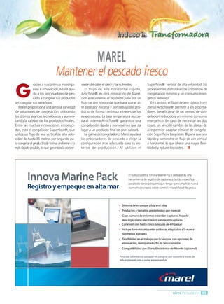 Ruta Pesquera 91ok:Maquetación 1 01/03/12 7:58 Página 65




                                                                      MAREL
                                        Mantener el pescado fresco
         G
                        racias a su continua investiga-    vación del color, el sabor y los nutrientes.       Superflow® vertical de alta velocidad, los
                        ción e innovación, Marel ayu-         El flujo de aire horizontal rápido,             procesadores disfrutarán de un tiempo de
                        da a los procesadores de pes-      Articflow®, es otra innovación de Marel.           congelación mínimo y un consumo ener-
                        cado a congelar sus productos      Con este sistema, el producto pasa por un          gético reducido.
         sin congelar sus beneficios.                      flujo de aire horizontal que hace que el ai-          En cambio, el flujo de aire rápido hori-
            Marel proporciona una amplia variedad          re pase por encima y por debajo del pro-           zontal Articflow® permite a los procesa-
         de soluciones de congelación, utilizando          ducto de forma continua a través de los            dores, beneficiarse de un tiempo de con-
         los últimos avances tecnológicos y aumen-         evaporadores. La baja temperatura asocia-          gelación reducido y un mínimo consumo
         tando la calidad de los productos finales.        da al sistema Articflow® garantiza una             energético. En caso de necesitar las dos
         Entre las muchas innovaciones introduci-          congelación rápida y homogénea que da              cosas, un sencillo cambio de las placas de
         das, está el congelador Superflow®, que           lugar a un producto final de gran calidad.         aire permite adaptar el túnel de congela-
         utiliza un flujo de aire vertical de alta velo-      La gama de congeladores Marel ayuda a           ción Superflow Easyclean ® para que sea
         cidad de hasta 35 metros por segundo pa-          los procesadores de pescado a elegir la            rápido y suministre un flujo de aire vertical
         ra congelar el producto de forma uniforme y lo    configuración más adecuada para su en-             u horizontal, lo que ofrece una mayor flexi-
         más rápido posible, lo que garantiza la conser-   torno de producción. Al utilizar el                bilidad y reduce los costes.




                  Innova Marine Pack
                  Innova Marine Pack                                                          El nuevo sistema Innova Marine Pack de Marel es una
                                                                                              El nuevo sistema Innova Marine Pack de Marel es una
                                                                                              herramienta de registro de capturas a bordo,, específica
                                                                                              herramienta de registro de capturas bordo específica
                                                                                              para todo barco pesquero que tenga que cumplir la nueva
                                                                                              para todo barco pesquero que tenga que cumplir la nueva
                  Registro y empaque en alta mar
                  Registro                                                                    normativa europea sobre control y trazabilidad de pesca..
                                                                                              normativa europea sobre control trazabilidad de pesca




                                                                                         Sistema de empaque plug-and-play
                                                                                         Sistema de empaque plug-and-play
                                                                                         Productos y tamaños predefinidos por especie
                                                                                         Productos tamaños predefinidos por especie
                                                                                         Gran número de informes estándar: capturas, hoja de
                                                                                         Gran número de informes estándar: capturas, hoja de
                                                                                         descarga, diario electrónico, valoración capturas…
                                                                                         descarga, diario electrónico, valoración capturas…
                                                                                         Conexión con hasta cinco básculas de empaque
                                                                                         Conexión con hasta cinco básculas de empaque
                                                                                         Incluye formatos etiquetas estándar adaptados a la nueva
                                                                                         Incluye formatos etiquetas estándar adaptados la nueva
                                                                                         normativa europea
                                                                                         normativa europea
                                                                                         Flexibilidad en el trabajo con la báscula, con opciones de
                                                                                         Flexibilidad en el trabajo con la báscula, con opciones de
                                                                                         eliminación, reetiquetado, fin de lance/arrastre…
                                                                                         eliminación, reetiquetado, fin de lance/arrastre…
                                                                                         Compatibilidad con Diario Electrónico de Abordo (opcional)
                                                                                         Compatibilidad con Diario Electrónico de Abordo (opcional)

                                                                                       Para más información póngase en contacto con nosotros a través de
                                                                                       Para     información            contacto con nosotros través
                                                                                       info.es@marel.com o visite www.marel.es
                                                                                       info.es@marel.com visite www.marel.es




                                                                                                                                    RUTA PESQUERA 65
 