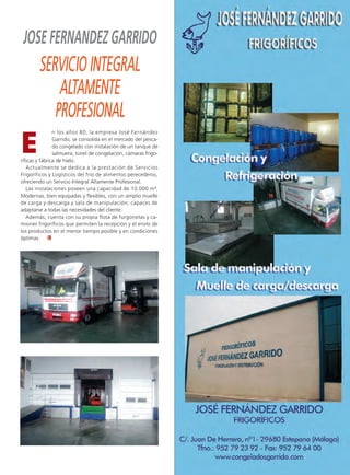 Ruta Pesquera 91ok:Maquetación 1 01/03/12 7:58 Página 69




        JOSE FERNANDEZ GARRIDO
                SERVICIO INTEGRAL
                    ALTAMENTE
                   PROFESIONAL
        E
                       n los años 80, la empresa José Fernández
                       Garrido, se consolida en el mercado del pesca-
                       do congelado con instalación de un tanque de
                       salmuera, túnel de congelación, cámaras frigo-
       ríficas y fábrica de hielo.
          Actualmente se dedica a la prestación de Servicios
       Frigoríficos y Logísticos del frío de alimentos perecederos,
       ofreciendo un Servicio Integral Altamente Profesional.
          Las instalaciones poseen una capacidad de 10.000 m 3.
       Modernas, bien equipadas y flexibles, con un amplio muelle
       de carga y descarga y sala de manipulación; capaces de
       adaptarse a todas las necesidades del cliente.
          Además, cuenta con su propia flota de furgonetas y ca-
       miones frigoríficos que permiten la recepción y el envío de
       los productos en el menor tiempo posible y en condiciones
       óptimas.
 
