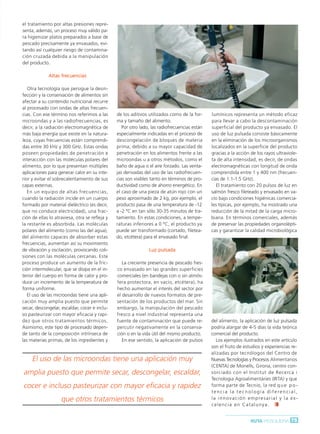 Ruta Pesquera 91ok:Maquetación 1 01/03/12 7:59 Página 75




         el tratamiento por altas presiones repre-
         senta, además, un proceso muy válido pa-
         ra higienizar platos preparados a base de
         pescado precisamente ya envasados, evi-
         tando así cualquier riesgo de contamina-
         ción cruzada debida a la manipulación
         del producto.

                      Altas frecuencias

            Otra tecnología que persigue la desin-
         fección y la conservación de alimentos sin
         afectar a su contenido nutricional recurre
         al procesado con ondas de altas frecuen-
         cias. Con ese término nos referimos a las       de los aditivos utilizados como de la for-     lumínicos representa un método eficaz
         microondas y a las radiofrecuencias, es         ma y tamaño del alimento.                      para llevar a cabo la descontaminación
         decir, a la radiación electromagnética de          Por otro lado, las radiofrecuencias están   superficial del producto ya envasado. El
         más baja energía que existe en la natura-       especialmente indicadas en el proceso de       uso de luz pulsada consiste básicamente
         leza, cuyas frecuencias están comprendi-        descongelación de bloques de materia           en la eliminación de los microorganismos
         das entre 30 kHz y 300 GHz. Estas ondas         prima, debido a su mayor capacidad de          localizados en la superficie del producto
         poseen propiedades de penetración e             penetración en los alimentos frente a las      gracias a la acción de los rayos ultraviole-
         interacción con las moléculas polares del       microondas u a otros métodos, como el          ta de alta intensidad, es decir, de ondas
         alimento, por lo que presentan múltiples        baño de agua o el aire forzado. Las venta-     electromagnéticas con longitud de onda
         aplicaciones para generar calor en su inte-     jas derivadas del uso de las radiofrecuen-     comprendida entre 1 y 400 nm (frecuen-
         rior y evitar el sobrecalentamiento de sus      cias son visibles tanto en términos de pro-    cias de 1.1-1.5 GHz).
         capas externas.                                 ductividad como de ahorro energético. En          El tratamiento con 20 pulsos de luz en
            En un equipo de altas frecuencias,           el caso de una pieza de atún rojo con un       salmón fresco fileteado y envasado en va-
         cuando la radiación incide en un cuerpo         peso aproximado de 2 kg, por ejemplo, el       cío bajo condiciones higiénicas comercia-
         formado por material dieléctrico (es decir,     producto pasa de una temperatura de -12        les típicas, por ejemplo, ha mostrado una
         que no conduce electricidad), una frac-         a -2 ºC en tan sólo 30-35 minutos de tra-      reducción de la mitad de la carga micro-
         ción de ellas lo atraviesa, otra se refleja y   tamiento. En estas condiciones, a tempe-       biana. En términos comerciales, además
         la restante es absorbida. Las moléculas         raturas inferiores a 0 ºC, el producto ya      de preservar las propiedades organolépti-
         polares del alimento (como las del agua),       puede ser transformado (cortado, filetea-      cas y garantizar la calidad microbiológica
         del alimento capaces de absorber estas          do, etcétera) para el envasado final.
         frecuencias, aumentan así su movimiento
         de vibración y oscilación, provocando coli-                     Luz pulsada
         siones con las moléculas cercanas. Este
         proceso produce un aumento de la fric-             La creciente presencia de pescado fres-
         ción intermolecular, que se disipa en el in-    co envasado en las grandes superficies
         terior del cuerpo en forma de calor y pro-      comerciales (en bandejas con o sin atmós-
         duce un incremento de la temperatura de         fera protectora, en vacío, etcétera), ha
         forma uniforme.                                 hecho aumentar el interés del sector por
            El uso de las microondas tiene una apli-     el desarrollo de nuevos formatos de pre-
         cación muy amplia puesto que permite            sentación de los productos del mar. Sin
         secar, descongelar, escaldar, cocer e inclu-    embargo, la manipulación del pescado
         so pasteurizar con mayor eficacia y rapi-       fresco a nivel industrial representa una
         dez que otros tratamientos térmicos.            fuente de contaminación que puede re-          del alimento, la aplicación de luz pulsada
         Asimismo, este tipo de procesado depen-         percutir negativamente en la conserva-         podría alargar de 4-5 días la vida teórica
         de tanto de la composición intrínseca de        ción o en la vida útil del mismo producto.     comercial del producto.
         las materias primas, de los ingredientes y         En ese sentido, la aplicación de pulsos        Los ejemplos ilustrados en este artículo
                                                                                                        son el fruto de estudios y experiencias re-
                                                                                                        alizadas por tecnólogos del Centro de
              El uso de las microondas tiene una aplicación muy                                         Nuevas Tecnologías y Procesos Alimentarios
                                                                                                        (CENTA) de Monells, Girona, centro con-
          amplia puesto que permite secar, descongelar, escaldar,                                       sorciado con el Institut de Recerca i
                                                                                                        Tecnologia Agroalimentàries (IRTA) y que
          cocer e incluso pasteurizar con mayor eficacia y rapidez                                      forma parte de Tecnio, la red q u e p o -
                                                                                                        tencia la tecnología diferencial,
                             que otros tratamientos térmicos                                            l a i n n o v a c i ó n e m p re s a r i a l y l a e x -
                                                                                                        celencia en Catalunya.


                                                                                                                                 RUTA PESQUERA 75
 