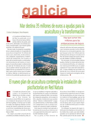 Ruta Pesquera 91ok:Maquetación 1 01/03/12 7:59 Página 87




                                      g
                                      galicia
                                  Mar destina 35 millones de euros a ayudas para la
          Cristina G.Rodríguez / Ruta Pesquera       acuicultura y la transformación
         L
                     a Consellería de Medio Rural e
                     do Mar ha publicado, en el                                                               Hay que sumar tres
                     Diario Oficial de Galicia (DOG),
                                                                                                               millones para las
                     sendas órdenes de ayudas, para
         el año 2012, destinadas a los sectores acu-                                                        embarcaciones de bajura
         ícola y transformador, cuyo importe global
         asciende a 35 millones de euros.                                                                  ralización definitiva de buques pesqueros,
            De este modo, los proyectos susceptibles                                                       cuyo montante asciende a ocho millones
         de ser subvencionados en el apartado de                                                           de euros en la convocatoria general, a los
         acuicultura se repartirán 16 millones de                                                          que hay que sumar tres millones para las
         euros y son, entre otros, los de construc-                                                        embarcaciones de bajura incluidas en el
         ción, ampliación, equipamiento y moderni-                                                         Plan de Gestión Integral de la pesca de ba-
         zación de instalaciones. Por su parte, el                                                         jura del caladero Cantábrico Noroeste.
         sector de la transformación y comercializa-                                                          Por otra parte, la Xunta también destina
         ción de productos de la pesca, el maris-                                                          ayudas a facilitar la compra del primer bar-
         queo y la acuicultura optan a subvenciones                                                        co a menores de 40 años, con subvencio-
         por valor de 19 millones de euros. En este                                                        nes máximas de 50.000 euros sin poder
         caso se podrán solicitar las ayudas para es-                                                      superarse el 15 por ciento del coste del bu-
         tablecimientos ya existentes en la comuni-                                                        que. A estas medidas hay que añadir una
         dad o para nuevos centros que se instalen                                                         partida de cinco millones de euros para
         en Galicia. Además, la Administración au-                                                         mejorar el rendimiento energético de las
         tonómica ha publicado ayudas para la pa-                                                          embarcaciones.




              El nuevo plan de acuicultura contempla la instalación de
                            piscifactorías en Red Natura
         E
                      l Consello de la Xunta ha auto-     la que se establece el régimen aplicable a       Acuicultura Litoral (PDAL) no recoge em-
                      rizado a la Consellería de          las piscifactorías en cuanto a la evaluación     plazamientos específicos para la instala-
                      Medio Rural e do Mar a impul-       del impacto ambiental (EIA) y los estudios       ción de piscifactorías sino que incluye cua-
                      sar el Plan Director de             de integración paisajística, se les exigirá la   tro niveles en el litoral gallego, que van de
         Acuicultura Litoral (PDAL) con la apertura       EIA a aquellas instalaciones que puedan          menor a mayor protección ambiental, de
         a la instalación de granjas en dos zonas         afectar “directa o indirectamente” a espa-       los que se han desbloqueado las dos zo-
         del litoral gallego, al tiempo que ha dado       cios pertenecientes a la Red Natura 2000,        nas de menor valor, lo que supone dispo-
         luz verde a las exigencias relativas a la eva-   con independencia de su producción,              ner de 15.000 hectáreas para la instala-
         luación de impacto ambiental, que vienen         cuando así lo decida el órgano ambiental.        ción de plantas.
         a confirmar la posibilidad de situar pisci-         Este requisito también será aplicado a           Sin embargo, los espacios de mayor in-
         factorías en espacio incluido en Red             las plantas de acuicultura intensiva con         terés para las empresas se encuentran en
         Natura 2000.                                     una capacidad de producción superior a           los niveles tres y cuatro, que serán desblo-
            Así, según una orden conjunta de las          las 500 toneladas anuales.                       queados con la aprobación definitiva del
         consellerías de Medio Ambiente y Mar, en            Por su parte, el Plan Director de             Plan, prevista para el mes de octubre.

                                                                                                                              RUTA PESQUERA 87
 