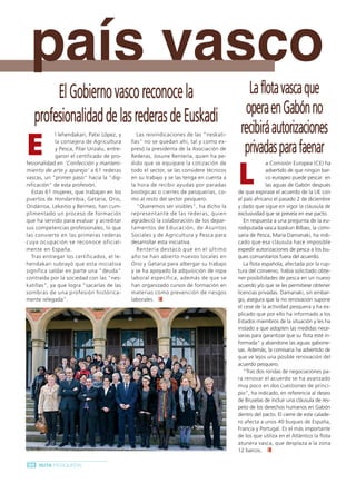 Ruta Pesquera 91ok:Maquetación 1 01/03/12 7:59 Página 90




           país vasco
           p
                  El Gobierno vasco reconoce la                                                       La flota vasca que
             profesionalidad de las rederas de Euskadi                                               opera en Gabón no
                                                                                                    recibirá autorizaciones
          E
                       l lehendakari, Patxi López, y      Las reivindicaciones de las "neskati-
                       la consejera de Agricultura     llas" no se quedan ahí, tal y como ex-
                       y Pesca, Pilar Unzalu, entre-
                       garon el certificado de pro-
                                                       presó la presidenta de la Asociación de
                                                       Rederas, Josune Rentería, quien ha pe-
                                                                                                     privadas para faenar
                                                                                                   L
          fesionalidad en ‘Confección y manteni-       dido que se equipare la cotización de                     a Comisión Europea (CE) ha
          miento de arte y aparejo’ a 61 rederas       todo el sector, se las considere técnicos                 advertido de que ningún bar-
          vascas, un "primer paso" hacia la "dig-      en su trabajo y se las tenga en cuenta a                  co europeo puede pescar en
          nificación" de esta profesión.               la hora de recibir ayudas por paradas                     las aguas de Gabón después
            Estas 61 mujeres, que trabajan en los      biológicas o cierres de pesquerías, co-     de que expirase el acuerdo de la UE con
          puertos de Hondarribia, Getaria, Orio,       mo al resto del sector pesquero.            el país africano el pasado 2 de diciembre
          Ondárroa, Lekeitio y Bermeo, han cum-           "Queremos ser visibles", ha dicho la     y dado que sigue en vigor la cláusula de
          plimentado un proceso de formación           representante de las rederas, quien         exclusividad que se preveía en ese pacto.
          que ha servido para evaluar y acreditar      agradeció la colaboración de los depar-        En respuesta a una pregunta de la eu-
          sus competencias profesionales, lo que       tamentos de Educación, de Asuntos           rodiputada vasca Izaskun Bilbao, la comi-
          las convierte en las primeras rederas        Sociales y de Agricultura y Pesca para      saria de Pesca, María Damanaki, ha indi-
          cuya ocupación se reconoce oficial-          desarrollar esta iniciativa.                cado que esa cláusula hace imposible
          mente en España.                                Rentería destacó que en el último        expedir autorizaciones de pesca a los bu-
            Tras entregar los certificados, el le-     año se han abierto nuevos locales en        ques comunitarios fuera del acuerdo.
          hendakari subrayó que esta iniciativa        Orio y Getaria para albergar su trabajo        La flota española, afectada por la rup-
          significa saldar en parte una "deuda"        y se ha apoyado la adquisición de ropa      tura del convenio, había solicitado obte-
          contraída por la sociedad con las "nes-      laboral específica, además de que se        ner posibilidades de pesca en un nuevo
          katillas", ya que logra "sacarlas de las     han organizado cursos de formación en       acuerdo y/o que se les permitiese obtener
          sombras de una profesión histórica-          materias como prevención de riesgos         licencias privadas. Damanaki, sin embar-
          mente relegada".                             laborales.                                  go, asegura que la no renovación supone
                                                                                                   el cese de la actividad pesquera y ha ex-
                                                                                                   plicado que por ello ha informado a los
                                                                                                   Estados miembros de la situación y les ha
                                                                                                   instado a que adopten las medidas nece-
                                                                                                   sarias para garantizar que su flota esté in-
                                                                                                   formada" y abandone las aguas gabone-
                                                                                                   sas. Además, la comisaria ha advertido de
                                                                                                   que ve lejos una posible renovación del
                                                                                                   acuerdo pesquero.
                                                                                                      "Tras dos rondas de negociaciones pa-
                                                                                                   ra renovar el acuerdo se ha avanzado
                                                                                                   muy poco en dos cuestiones de princi-
                                                                                                   pio", ha indicado, en referencia al deseo
                                                                                                   de Bruselas de incluir una cláusula de res-
                                                                                                   peto de los derechos humanos en Gabón
                                                                                                   dentro del pacto. El cierre de este calade-
                                                                                                   ro afecta a unos 40 buques de España,
                                                                                                   Francia y Portugal. Es el más importante
                                                                                                   de los que utiliza en el Atlántico la flota
                                                                                                   atunera vasca, que desplaza a la zona
                                                                                                   12 barcos.

           90 RUTA PESQUERA
 