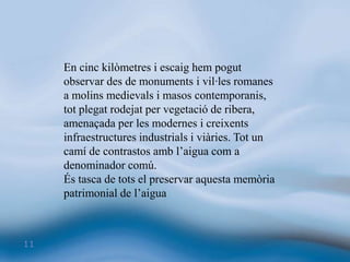 En cinc kilòmetres i escaig hem pogut observar des de monuments i vil·les romanes a molins medievals i masos contemporanis, tot plegat rodejat per vegetació de ribera, amenaçada per les modernes i creixents infraestructures industrials i viàries. Tot un camí de contrastos amb l’aigua com a denominador comú. És tasca de tots el preservar aquesta memòria patrimonial de l’aigua