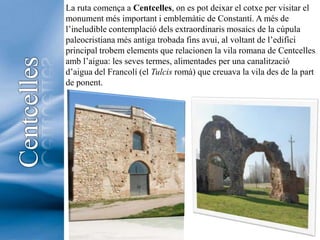 La ruta comença a Centcelles, on es pot deixar el cotxe per visitar el monument més important i emblemàtic de Constantí. A més de l’ineludible contemplació dels extraordinaris mosaics de la cúpula paleocristiana més antiga trobada fins avui, al voltant de l’edifici principal trobem elements que relacionen la vila romana de Centcelles amb l’aigua: les seves termes, alimentades per una canalització d’aigua del Francolí (el Tulcisromà) que creuava la vila des de la part de ponent.Centcelles4