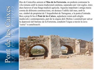 Des de Centcelles anirem al Mas de la Ferrerota, on podrem contrastar la vila romana amb la masia tradicional catalana, separades per vint segles, totes dues hereves d’una llarga tradició agrícola. Aquesta important i antiga masia consta de diferents construccions, on destaca l’edifici del mas, amb la tau, símbol de propietat de l’Arquebisbat de Tarragona, a la porta d’entrada.Ben a prop hi ha el Pont de les Caixes, aqüeducte romà amb afegits medievals i contemporanis, part de la sèquia dels Molins i construït per salvar la depressió del barranc de la Ferrerota, conduint l’aigua a través la seva “caixa” o canalització.   Pont de les Caixes5
