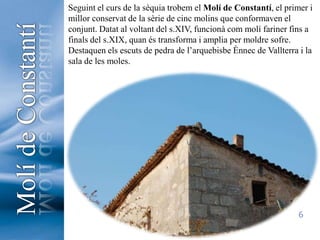 Seguint el curs de la sèquia trobem el Molí de Constantí, el primer i millor conservat de la sèrie de cinc molins que conformaven el conjunt. Datat al voltant del s.XIV, funcionà com molí fariner fins a finals del s.XIX, quan és transforma i amplia per moldre sofre. Destaquen els escuts de pedra de l’arquebisbe Ènnec de Vallterra i la sala de les moles.Molí de Constantí6