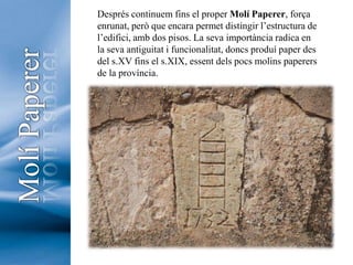 Després continuem fins el proper Molí Paperer, força enrunat, però que encara permet distingir l’estructura de l’edifici, amb dos pisos. La seva importància radica en la seva antiguitat i funcionalitat, doncs produí paper des del s.XV fins el s.XIX, essent dels pocs molins paperers de la província. Molí Paperer7