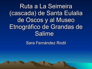 Ruta a La Seimeira
(cascada) de Santa Eulalia
   de Oscos y al Museo
Etnográfico de Grandas de
         Salime
     Sara Fernández Rodil
 