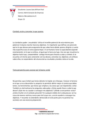 Estudiante: Lozano Soto William Pool
Carrera: Administración de Empresas
Materia: Mercadotecnia III
Grupo: 21
“LIBEREMOS BOLIVIA”
Mgr. José RamiroZapata Barrientos
Claridad, visión y concretar lo que quieres
La claridad es poder: ¡recuérdalo! Utiliza el increíble potencial de esta máxima para
potenciar la buena marcha hacia tus objetivos. Es importante que definas con precisión
qué es lo que deseas para asegurarte de que sabes hacia dónde quieres dirigirte y cuanto
más específico seas en este aspecto mejor. El ser humano tiene la capacidad de expandir
enormemente en lo que se enfoca, al igual que lo hace una lupa. Una vez que visualices tu
objetivo hazlo tuyo, comprométete contigo mismo para llevarlo a cabo y siéntelo. Si te
escuchas a ti mismo para conectarte con tus deseos, concretas tus objetivos y te enfocas
sobre ellos, te sorprenderás del alcance de tus resultados y tendrás éxito en la vida.
Toma perspectiva para avanzar por la buena senda
No permitas que el árbol que tienes delante te impida ver el bosque. Conocer el terreno
en el que se va a desarrollar tu proyecto te permitirá definir mejor el camino que debes
tomar, las herramientas que tienes que emplear y las zonas que son importantes evitar.
También es vital realizarse las preguntas adecuadas: ¿Cómo puedo llevar a cabo lo que
deseo? ¿Qué me va a ayudar a conseguir mis objetivos? ¿Dónde se encuentran estos?
¿Cómo triunfar en el contexto presente? En cualquier ámbito de la vida procura ver las
cosas de manera realista y nunca peor de lo que son, y eso te ayudará a conseguir tus
objetivos. Y recuerda no extenderte demasiado en este punto para no paralizar tus
acciones con una excesiva preparación.
 