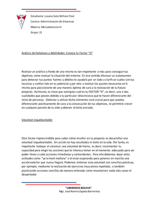 Estudiante: Lozano Soto William Pool
Carrera: Administración de Empresas
Materia: Mercadotecnia III
Grupo: 21
“LIBEREMOS BOLIVIA”
Mgr. José RamiroZapata Barrientos
Análisis de fortalezas y debilidades: Conoce tu Factor “D”
Realizar un análisis a fondo de uno mismo es tan importante o más para conseguir tus
objetivos como evaluar la situación del entorno. En ese sentido efectuar un autoexamen
para detectar tus puntos fuertes y débiles te ayudará por un lado a clarificar cuáles son tus
recursos y confiar más en tu potencial y por otro a realizar los ajustes necesarios en ti
mismo para posicionarte de una manera óptima de cara a la realización de tu futuro
proyecto. Asimismo, es clave que averigües cuál es tu FACTOR “D”, es decir, una o dos
cualidades que posees debido a tu particular idiosincrasia que te hacen diferenciarte del
resto de personas. Detectar y utilizar dicho elemento será crucial para que puedas
diferenciarte positivamente de cara a la consecución de tus objetivos, te permitirá crecer
en cualquier parcela de tu vida y obtener el éxito ansiado.
Voluntad inquebrantable
Otro factor imprescindible para saber cómo triunfar en tu proyecto es desarrollar una
voluntad inquebrantable. Sin acción no hay resultados ni éxito en la vida. Por tanto, es
importante trabajar el construir una voluntad de hierro, es decir, incrementar tu
capacidad para elegir las acciones que te interesa tomar en el momento adecuado para así
poder llevar a cabo acciones inmediatas y contundentes. Para ello debemos dejar atrás
actitudes como “ya lo haré mañana” o el estar esperando para ponerse en marcha una
acción exterior que nunca llegará. Podemos entrenar esta voluntad con sencillas prácticas,
por ejemplo, mediante la realización de ejercicios musculares repetidos, o también
practicando acciones sencillas de manera reiterada como levantarnos nada más sonar el
despertador
 