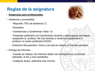 Reglas de la asignatura
 Exigencias para profesionales
 Asistencia y puntualidad
– Requisito: 75% de asistencia (*)
– Atrasados.
– Inasistencias a Certámenes: Nota 1.0
– Presentar justificativo en Coordinación docente y preocuparse que llegue
aceptación al profesor. No hay derecho a certamen recuperativo si
profesor no recibe justificativo DUOC.
–Certamen Recuperativo: Único y de toda la materia al final del semestre.
 Entrega de Informes
– Cuando se indique, los informes deben ser entregados en el formato
solicitado, el día y hora señalados.
– Cualquier atraso, obtendrá nota mínima.
 