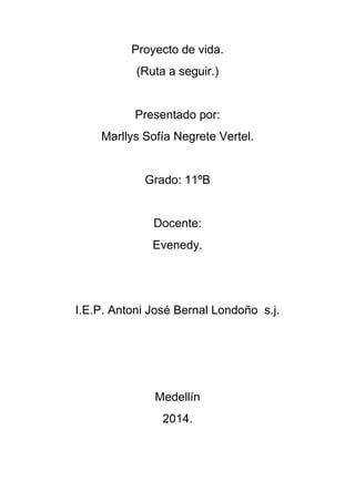 Proyecto de vida. 
(Ruta a seguir.) 
Presentado por: 
Marllys Sofía Negrete Vertel. 
Grado: 11ºB 
Docente: 
Evenedy. 
I.E.P. Antoni José Bernal Londoño s.j. 
Medellín 
2014. 
 