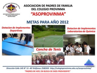 ASOCIACION DE PADRES DE FAMILIA
                         DEL COLEGIO PROVINMA
                            “ASOPROVINMA”
                        METAS PARA AÑO 2012
Dotacion de Implementos                                            Dotacion de Implementos
       Deportivos                                                  Laboratorioo de Química




                                  Cancha de Tenis


                                                                                     REGRESAR

   Dirección Calle 145 N° 11 -40 Teléfonos 2580303 http://colegioprovinma.edu.co/asoprovinma/
                        “PADRES DE HOY, EN BUSCA DE DIOS PROVIDENTE”
 