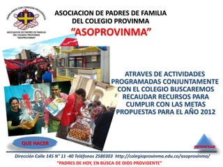 ASOCIACION DE PADRES DE FAMILIA
                      DEL COLEGIO PROVINMA
                         “ASOPROVINMA”


                                                ATRAVES DE ACTIVIDADES
                                            PROGRAMADAS CONJUNTAMENTE
                                              CON EL COLEGIO BUSCAREMOS
                                               RECAUDAR RECURSOS PARA
                                                CUMPLIR CON LAS METAS
                                             PROPUESTAS PARA EL AÑO 2012



   QUE HACER
                                                                                  REGRESAR

Dirección Calle 145 N° 11 -40 Teléfonos 2580303 http://colegioprovinma.edu.co/asoprovinma/
                     “PADRES DE HOY, EN BUSCA DE DIOS PROVIDENTE”
 