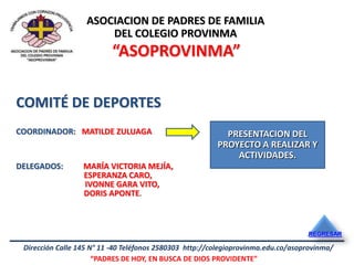 ASOCIACION DE PADRES DE FAMILIA
                       DEL COLEGIO PROVINMA
                          “ASOPROVINMA”

COMITÉ DE DEPORTES
COORDINADOR: MATILDE ZULUAGA                               PRESENTACION DEL
                                                         PROYECTO A REALIZAR Y
                                                             ACTIVIDADES.
DELEGADOS:        MARÍA VICTORIA MEJÍA,
                  ESPERANZA CARO,
                  IVONNE GARA VITO,
                  DORIS APONTE.



                                                                                   REGRESAR

 Dirección Calle 145 N° 11 -40 Teléfonos 2580303 http://colegioprovinma.edu.co/asoprovinma/
                      “PADRES DE HOY, EN BUSCA DE DIOS PROVIDENTE”
 