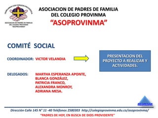 ASOCIACION DE PADRES DE FAMILIA
                       DEL COLEGIO PROVINMA
                          “ASOPROVINMA”

COMITÉ SOCIAL
                                                               PRESENTACION DEL
COORDINADOR: VICTOR VELANDIA
                                                             PROYECTO A REALIZAR Y
                                                                 ACTIVIDADES.
DELEGADOS:       MARTHA ESPERANZA APONTE,
                 BLANCA GONZÁLEZ,
                 PATRICIA FRANCO,
                 ALEXANDRA MONROY,
                 ADRIANA MESA.


                                                                                   REGRESAR

 Dirección Calle 145 N° 11 -40 Teléfonos 2580303 http://colegioprovinma.edu.co/asoprovinma/
                      “PADRES DE HOY, EN BUSCA DE DIOS PROVIDENTE”
 