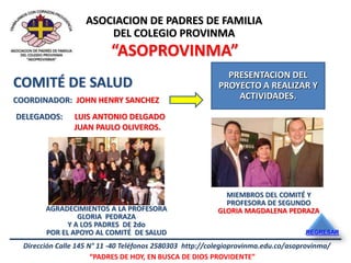 ASOCIACION DE PADRES DE FAMILIA
                        DEL COLEGIO PROVINMA
                           “ASOPROVINMA”
                                                             PRESENTACION DEL
COMITÉ DE SALUD                                            PROYECTO A REALIZAR Y
COORDINADOR: JOHN HENRY SANCHEZ                                ACTIVIDADES.

DELEGADOS:      LUIS ANTONIO DELGADO
                JUAN PAULO OLIVEROS.




                                                             MIEMBROS DEL COMITÉ Y
                                                             PROFESORA DE SEGUNDO
        AGRADECIMIENTOS A LA PROFESORA                     GLORIA MAGDALENA PEDRAZA
                 GLORIA PEDRAZA
              Y A LOS PADRES DE 2do
        POR EL APOYO AL COMITÉ DE SALUD                                             REGRESAR

  Dirección Calle 145 N° 11 -40 Teléfonos 2580303 http://colegioprovinma.edu.co/asoprovinma/
                       “PADRES DE HOY, EN BUSCA DE DIOS PROVIDENTE”
 