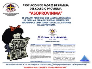 ASOCIACION DE PADRES DE FAMILIA
                      DEL COLEGIO PROVINMA
                         “ASOPROVINMA”
                 SE CREA UN PERIODICO QUE LLEGUE A LOS PADRES
                   DE FAMILIAS, PARA QUE PUEDAN MANTENERSE
                 INFORMADOS DIRECTAMENTE DE LAS ACTIVIDADES
                                 DE ASOPROVINMA




                                                                                   REGRESAR

Dirección Calle 145 N° 11 -40 Teléfonos 2580303 http://colegioprovinma.edu.co/asoprovinma/
                     “PADRES DE HOY, EN BUSCA DE DIOS PROVIDENTE”
 