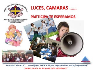 LUCES, CAMARAS ……
                           PARTICIPA TE ESPERAMOS




                                                                                  REGRESAR

Dirección Calle 145 N° 11 -40 Teléfonos 2580303 http://colegioprovinma.edu.co/asoprovinma/
                     “PADRES DE HOY, EN BUSCA DE DIOS PROVIDENTE”
 