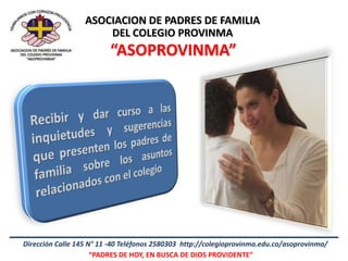 ASOCIACION DE PADRES DE FAMILIA
                      DEL COLEGIO PROVINMA
                         “ASOPROVINMA”




Dirección Calle 145 N° 11 -40 Teléfonos 2580303 http://colegioprovinma.edu.co/asoprovinma/
                     “PADRES DE HOY, EN BUSCA DE DIOS PROVIDENTE”
 