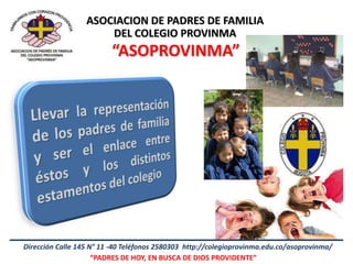 ASOCIACION DE PADRES DE FAMILIA
                      DEL COLEGIO PROVINMA
                         “ASOPROVINMA”




Dirección Calle 145 N° 11 -40 Teléfonos 2580303 http://colegioprovinma.edu.co/asoprovinma/
                     “PADRES DE HOY, EN BUSCA DE DIOS PROVIDENTE”
 