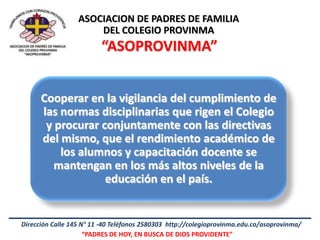 ASOCIACION DE PADRES DE FAMILIA
                      DEL COLEGIO PROVINMA
                         “ASOPROVINMA”


      Cooperar en la vigilancia del cumplimiento de
      las normas disciplinarias que rigen el Colegio
       y procurar conjuntamente con las directivas
      del mismo, que el rendimiento académico de
          los alumnos y capacitación docente se
         mantengan en los más altos niveles de la
                   educación en el país.


Dirección Calle 145 N° 11 -40 Teléfonos 2580303 http://colegioprovinma.edu.co/asoprovinma/
                     “PADRES DE HOY, EN BUSCA DE DIOS PROVIDENTE”
 