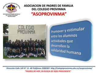 ASOCIACION DE PADRES DE FAMILIA
                      DEL COLEGIO PROVINMA
                         “ASOPROVINMA”




Dirección Calle 145 N° 11 -40 Teléfonos 2580303 http://colegioprovinma.edu.co/asoprovinma/
                     “PADRES DE HOY, EN BUSCA DE DIOS PROVIDENTE”
 