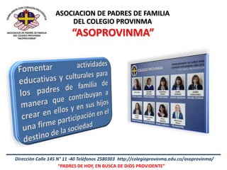 ASOCIACION DE PADRES DE FAMILIA
                      DEL COLEGIO PROVINMA
                         “ASOPROVINMA”




Dirección Calle 145 N° 11 -40 Teléfonos 2580303 http://colegioprovinma.edu.co/asoprovinma/
                     “PADRES DE HOY, EN BUSCA DE DIOS PROVIDENTE”
 