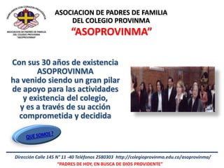 ASOCIACION DE PADRES DE FAMILIA
                       DEL COLEGIO PROVINMA
                          “ASOPROVINMA”

Con sus 30 años de existencia
       ASOPROVINMA
ha venido siendo un gran pilar
de apoyo para las actividades
   y existencia del colegio,
  y es a través de su acción
  comprometida y decidida



 Dirección Calle 145 N° 11 -40 Teléfonos 2580303 http://colegioprovinma.edu.co/asoprovinma/
                      “PADRES DE HOY, EN BUSCA DE DIOS PROVIDENTE”
 