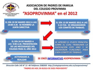 ASOCIACION DE PADRES DE FAMILIA
                            DEL COLEGIO PROVINMA
                    “ASOPROVINMA” en el 2012
 EL DÍA 10 DE MARZO 2012 A LAS                           EL DÍA 13 DE MARZO 2012 A LAS
   10:00 A.M. SE NOMBRO LA                                 5:15 P.M. SE ORGANIZARON
        JUNTA DIRECTIVA                                     LOS COMITÉS DE TRABAJO.
VER                                                                                      VER




         EL DÍA 24 DE MARZO A                           SE APROBÓ EL PUNTO PRINCIPAL
      LAS 9:00 A.M. PRESENTACIÓN                        SOBRE EL CUAL TRABAJARA LA
        DE LAS NECESIDADES DEL                          ASOCIACIÓN ESTE AÑO Y SE
       COLEGIO PARA EL AÑO 2012                         ASUMIERON FUNCIONES PARA
                                                        CADA COMITÉ DE TRABAJO.
            ACTIVIDADES A                                                                VER
      VER
              REALIZAR               SE CREÓ INFORMATIVO ASOPROVINMA

  Dirección Calle 145 N° 11 -40 Teléfonos 2580303 http://colegioprovinma.edu.co/asoprovinma/
                       “PADRES DE HOY, EN BUSCA DE DIOS PROVIDENTE”
 