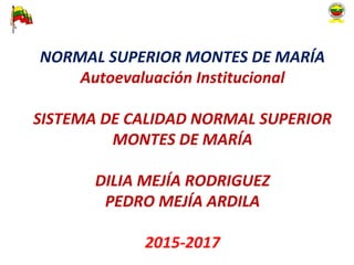 NORMAL SUPERIOR MONTES DE MARÍA
Autoevaluación Institucional
SISTEMA DE CALIDAD NORMAL SUPERIOR
MONTES DE MARÍA
DILIA MEJÍA RODRIGUEZ
PEDRO MEJÍA ARDILA
2015-2017
 