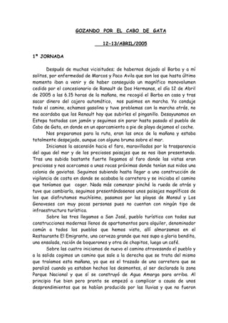 GOZANDO POR EL CABO DE GATA

                                 12-13/ABRIL/2005

1ª JORNADA

       Después de muchas vicisitudes; de habernos dejado al Barba y a mí
solitos, por enfermedad de Marcos y Paco Avila que son los que hasta último
momento iban a venir y de haber conseguido un magnífico monovolumen
cedido por el concesionario de Ranault de Dos Hermanas, el día 12 de Abril
de 2005 a las 6.15 horas de la mañana, me recogió el Barba en casa y tras
sacar dinero del cajero automático, nos pusimos en marcha. Yo conduje
todo el camino, echamos gasolina y tuve problemas con la marcha atrás, no
me acordaba que los Renault hay que subirles el pinganillo. Desayunamos en
Estepa tostadas con jamón y seguimos sin parar hasta pasado el pueblo de
Cabo de Gata, en donde en un aparcamiento a pie de playa dejamos el coche.
       Nos preparamos para la ruta, eran las once de la mañana y estaba
totalmente despejado, aunque con alguna bruma sobre el mar.
       Iniciamos la ascensión hacia el faro, maravillados por la trasparencia
del agua del mar y de los preciosos paisajes que se nos iban presentando.
Tras una subida bastante fuerte llegamos al faro donde las vistas eran
preciosas y nos acercamos a unas rocas próximas donde tenían sus nidos una
colonia de gaviotas. Seguimos subiendo hasta llegar a una construcción de
vigilancia de costa en donde se acababa la carretera y se iniciaba el camino
que teníamos que coger. Nada más comenzar pinché la rueda de atrás y
tuve que cambiarla, seguimos presentándosenos unos paisajes magníficos de
los que disfrutamos muchísimo, pasamos por las playas de Monsul y Los
Genoveses con muy pocas personas pues no cuentan con ningún tipo de
infraestructura turística.
       Sobre las tres llegamos a San José, pueblo turístico con todas sus
construcciones modernas llenos de apartamentos para alquiler, denominador
común a todos los pueblos que hemos visto, allí almorzamos en el
Restaurante El Emigrante, una cerveza grande que nos supo a gloria bendita,
una ensalada, ración de boquerones y otra de chopitos, luego un café.
       Sobre las cuatro iniciamos de nuevo el camino atravesando el pueblo y
a la salida cogimos un camino que sale a la derecha que se trata del mismo
que traíamos esta mañana, ya que es el trazado de una carretera que se
paralizó cuando ya estaban hechos los desmontes, al ser declarada la zona
Parque Nacional y que sí se construyó de Agua Amarga para arriba. Al
principio fue bien pero pronto se empezó a complicar a causa de unos
desprendimientos que se habían producido por las lluvias y que no fueron
 