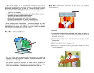 La Ruta de la Calidad es un procedimiento estándar de solución de
problemas. Se trata de una especie de recuento o representación de las
actividades relacionadas con el Ciclo de Control de Calidad: Planear,
Hacer, Verificar, Actuar (PHVA). Consiste de los siete pasos siguientes:
1. Definición del Problema.
2. Reconocimiento de las Características del Problema (Observación).
3. Búsqueda de las principales causas (Análisis).
4. Acciones para eliminar las causas (Acción).
5. Confirmación de la eficacia de la acción (Verificación).
6. Eliminación permanente de las causas (Estandarización).
7. Revisión de las actividades y planeación del trabajo futuro.
Los tres primeros pasos corresponden a la acción de Planear, el cuarto
paso a la acción de Hacer, el quinto paso a la acción de Verificar y el sexto
paso a la acción de Actuar, del Circulo de Control de Calidad. Con el paso
siete se inicia nuevamente este Circulo de Control.
Primer Paso: Definición del Problema.
Este es el primer paso del procedimiento estandarizado de solución de
problemas o Ruta de la Calidad. Debemos comenzar definiendo lo que
entendemos por problema.
Para nuestro propósito el problema se define como el resultado no
deseado de un trabajo, la desviación con respecto a un estándar o a una
norma de funcionamiento, o la desviación con respecto al deber ser.
Sexto Paso: Eliminación permanente de las causas del problema
(Estandarización)
Actividades
a) Formalización de los nuevos estándares que reflejan la mejora en
manuales de: operación, procedimientos, especificaciones de nuevos
limites de control, etc.
b) Comunicación de los nuevos estándares a todos los que resulten
involucrados.
c) Capacitación y entrenamiento al personal.
d) Diseño de un sistema de monitoreo para verificar la aplicación de los
nuevos estándares.
 