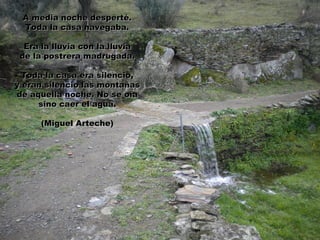 A media noche desperté.
 Toda la casa navegaba.

  Era la lluvia con la lluvia
 de la postrera madrugada.

  Toda la casa era silencio,
y eran silencio las montañas
de aquella noche. No se oía
     sino caer el agua.

      (Miguel Arteche)
 
