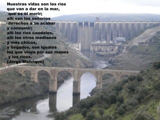 Nuestras vidas son los ríos
que van a dar en la mar,
 que es el morir;
allí van los señoríos
 derechos a se acabar
y consumir;
allí los ríos caudales,
allí los otros medianos
y más chicos,
y llegados, son iguales
los que viven por sus manos
 y los ricos.
(Jorge Manrique)
 