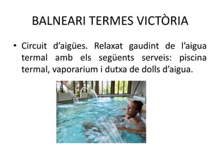 BALNEARI TERMES VICTÒRIA
• Circuit d’aigües. Relaxat gaudint de l’aigua
termal amb els següents serveis: piscina
termal, vaporarium i dutxa de dolls d’aigua.

 