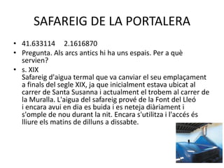 SAFAREIG DE LA PORTALERA
• 41.633114 2.1616870
• Pregunta. Als arcs antics hi ha uns espais. Per a què
servien?
• s. XIX
Safareig d'aigua termal que va canviar el seu emplaçament
a finals del segle XIX, ja que inicialment estava ubicat al
carrer de Santa Susanna i actualment el trobem al carrer de
la Muralla. L'aigua del safareig prové de la Font del Lleó
i encara avui en dia es buida i es neteja diàriament i
s'omple de nou durant la nit. Encara s'utilitza i l'accés és
lliure els matins de dilluns a dissabte.

 