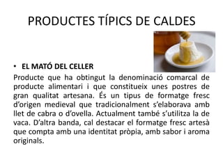 PRODUCTES TÍPICS DE CALDES
• EL MATÓ DEL CELLER
Producte que ha obtingut la denominació comarcal de
producte alimentari i que constitueix unes postres de
gran qualitat artesana. És un tipus de formatge fresc
d’origen medieval que tradicionalment s’elaborava amb
llet de cabra o d’ovella. Actualment també s’utilitza la de
vaca. D’altra banda, cal destacar el formatge fresc artesà
que compta amb una identitat pròpia, amb sabor i aroma
originals.

 
