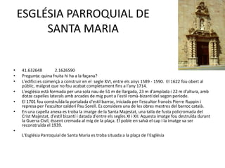 ESGLÉSIA PARROQUIAL DE
SANTA MARIA

•
•
•
•
•
•

41.632648
2.1626590
Pregunta: quina fruita hi ha a la façana?
L'edifici es començà a construir en el segle XVI, entre els anys 1589 - 1590. El 1622 fou obert al
públic, malgrat que no fou acabat completament fins a l'any 1714.
L'església està formada per una sola nau de 51 m de llargada, 23 m d'amplada i 22 m d'altura, amb
dotze capelles laterals amb arcades de mig punt a l'estil romà-bizantí del segon període.
El 1701 fou construÏda la portalada d'estil barroc, iniciada per l'escultor francès Pierre Ruppin i
represa per l'escultor calderí Pau Sorell. Es considera una de les obres mestres del barroc català.
En una capella anexa es troba la imatge de la Santa Majestat, una talla de fusta policromada del
Crist Majestat, d'estil bizantí i datada d'entre els segles XI i XII. Aquesta imatge fou destruïda durant
la Guerra Civil, éssent cremada al mig de la plaça. El poble en salvà el cap i la imatge va ser
reconstruïda el 1939.

•
L'Església Parroquial de Santa Maria es troba situada a la plaça de l'Església

 