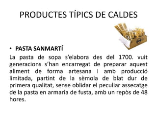 PRODUCTES TÍPICS DE CALDES

• PASTA SANMARTÍ
La pasta de sopa s’elabora des del 1700. vuit
generacions s’han encarregat de preparar aquest
aliment de forma artesana i amb producció
limitada, partint de la sèmola de blat dur de
primera qualitat, sense oblidar el peculiar assecatge
de la pasta en armaria de fusta, amb un repòs de 48
hores.

 