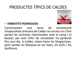 PRODUCTES TÍPICS DE CALDES

• EMBOTITS PEDRAGOSA
Constitueixen
una
carta
de
presentació
d’especialitat artesana de Caldes on encara no s’han
perdut les activitats relacionades amb el camp i el
bestiar, per això l’ofici de cansalader ha perdurat
fins avui dia. A Caldes, tenen fama les llonganisses,
però també cal destacar-ne els fuets, els bulls i les
botifarres.

 