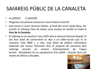 SAFAREIG PÚBLIC DE LA CANALETA
• 41.629525
2.1642100
• Pregunta: actualment conserva la seva històrica funció?
• Està situat al carrer General Padrós, al final del carrer Santa Rosa. Per
accedir al safareig s'han de baixar unes escales on també es troba la
Font de la Canaleta.
• El safareig es va construir l'any 1929 sota la direcció Manuel Raspall. El
seu bon estat de conservació es deu a un taller-escola que el va
restaurar l'any 2005 i, a més, està dotat de plafons informatius
elaborats pel museu Thermalia dins el projecte de conversió dels
safareigs termals en centres d'interpretació de l'aigua
termal. Actualment és un equipament d'ús públic i d'accés lliure els
matins de dilluns a dissabte.

 