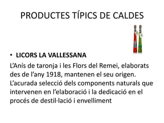 PRODUCTES TÍPICS DE CALDES

• LICORS LA VALLESSANA
L’Anís de taronja i les Flors del Remei, elaborats
des de l’any 1918, mantenen el seu origen.
L’acurada selecció dels components naturals que
intervenen en l’elaboració i la dedicació en el
procés de destil·lació i envelliment

 