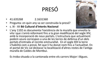 PRESÓ
•
•
•
•

41.635268
2.1631360
Pregunta: en quin any va ser construida la presó?
s. XI - XII Bé Cultural d'Interès Nacional
L'any 1102 es documenta l'existència de la muralla que envolta la
vila i que s'anirà reformant fins a la gran modificació del segle XIV,
amb la incorporació de nous portals. L'estructura que actualment
podem veure correspon a una de les torres de defensa d'un dels
portals d'entrada al recinte emmurallat. En el segle XIX la torre
s'habilità com a presó, fet que li ha donat nom fins a l'actualitat. En
el portal de Vic cal destacar la localització d'altres restes de l'antiga
muralla de Caldes de Montbui.
Es troba situada a la cantonada entre els carrers Major i Bigues.

 