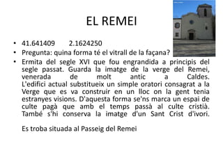 EL REMEI
• 41.641409
2.1624250
• Pregunta: quina forma té el vitrall de la façana?
• Ermita del segle XVI que fou engrandida a principis del
segle passat. Guarda la imatge de la verge del Remei,
venerada
de
molt
antic
a
Caldes.
L'edifici actual substitueix un simple oratori consagrat a la
Verge que es va construir en un lloc on la gent tenia
estranyes visions. D'aquesta forma se'ns marca un espai de
culte pagà que amb el temps passà al culte cristià.
També s'hi conserva la imatge d'un Sant Crist d'ivori.

Es troba situada al Passeig del Remei

 