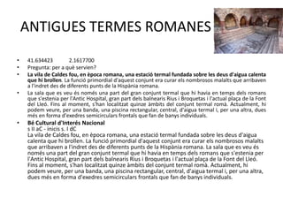 ANTIGUES TERMES ROMANES
•
•
•
•

•

41.634423
2.1617700
Pregunta: per a què servien?
La vila de Caldes fou, en època romana, una estació termal fundada sobre les deus d'aigua calenta
que hi brollen. La funció primordial d'aquest conjunt era curar els nombrosos malalts que arribaven
a l'indret des de diferents punts de la Hispània romana.
La sala que es veu és només una part del gran conjunt termal que hi havia en temps dels romans
que s'estenia per l'Antic Hospital, gran part dels balnearis Rius i Broquetas i l'actual plaça de la Font
del Lleó. Fins al moment, s'han localitzat quinze àmbits del conjunt termal romà. Actualment, hi
podem veure, per una banda, una piscina rectangular, central, d'aigua termal i, per una altra, dues
més en forma d'exedres semicirculars frontals que fan de banys individuals.

Bé Cultural d'Interés Nacional
s II aC - inicis s. I dC
La vila de Caldes fou, en època romana, una estació termal fundada sobre les deus d'aigua
calenta que hi brollen. La funció primordial d'aquest conjunt era curar els nombrosos malalts
que arribaven a l'indret des de diferents punts de la Hispània romana. La sala que es veu és
només una part del gran conjunt termal que hi havia en temps dels romans que s'estenia per
l'Antic Hospital, gran part dels balnearis Rius i Broquetas i l'actual plaça de la Font del Lleó.
Fins al moment, s'han localitzat quinze àmbits del conjunt termal romà. Actualment, hi
podem veure, per una banda, una piscina rectangular, central, d'aigua termal i, per una altra,
dues més en forma d'exedres semicirculars frontals que fan de banys individuals.

 