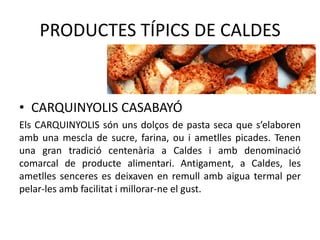 PRODUCTES TÍPICS DE CALDES

• CARQUINYOLIS CASABAYÓ
Els CARQUINYOLIS són uns dolços de pasta seca que s’elaboren
amb una mescla de sucre, farina, ou i ametlles picades. Tenen
una gran tradició centenària a Caldes i amb denominació
comarcal de producte alimentari. Antigament, a Caldes, les
ametlles senceres es deixaven en remull amb aigua termal per
pelar-les amb facilitat i millorar-ne el gust.

 